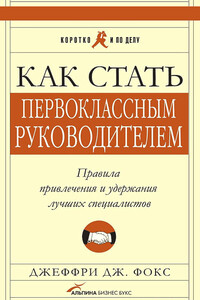 Как стать первоклассным руководителем. Правила привлечения и удержания лучших специалистов