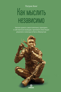 Как мыслить независимо. Умение думать самостоятельно, приходить к собственным выводам, принимать блестящие решения и никогда не быть обманутым