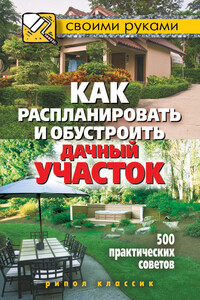 Как распланировать и обустроить дачный участок. 500 практических советов